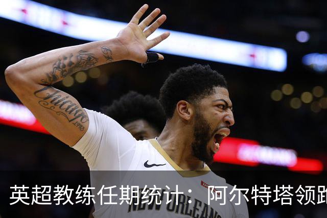 英超教练任期统计：阿尔特塔领跑，埃梅里位居次席